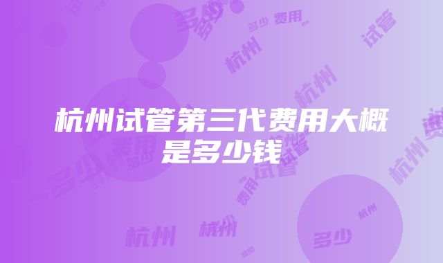 杭州试管第三代费用大概是多少钱