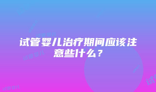 试管婴儿治疗期间应该注意些什么？