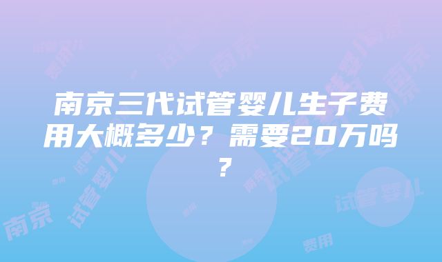 南京三代试管婴儿生子费用大概多少？需要20万吗？