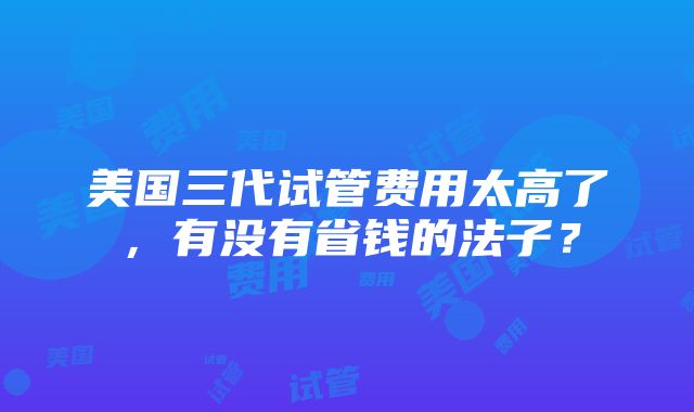 美国三代试管费用太高了，有没有省钱的法子？