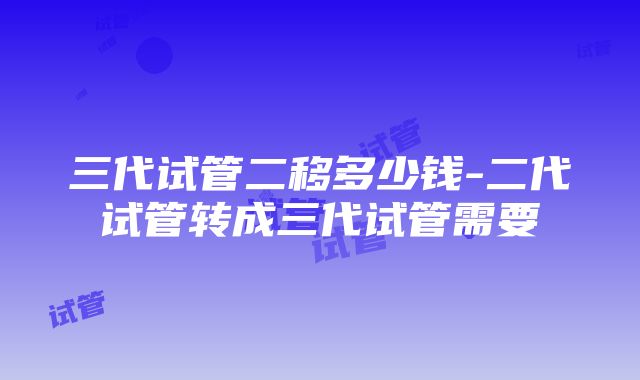 三代试管二移多少钱-二代试管转成三代试管需要