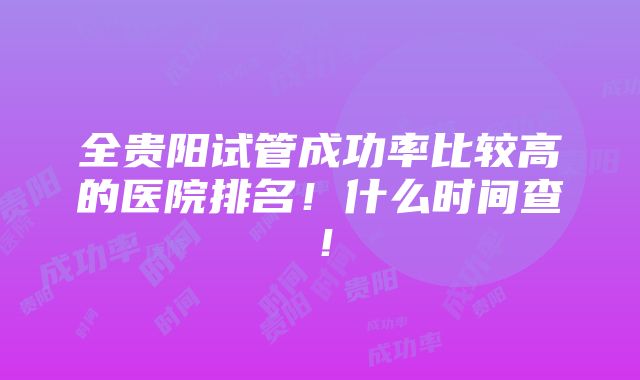 全贵阳试管成功率比较高的医院排名！什么时间查！