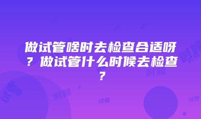 做试管啥时去检查合适呀？做试管什么时候去检查？