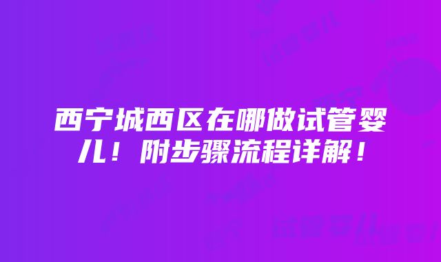 西宁城西区在哪做试管婴儿！附步骤流程详解！