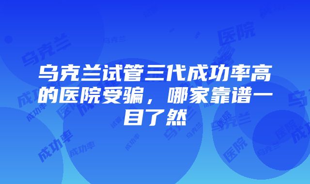 乌克兰试管三代成功率高的医院受骗，哪家靠谱一目了然