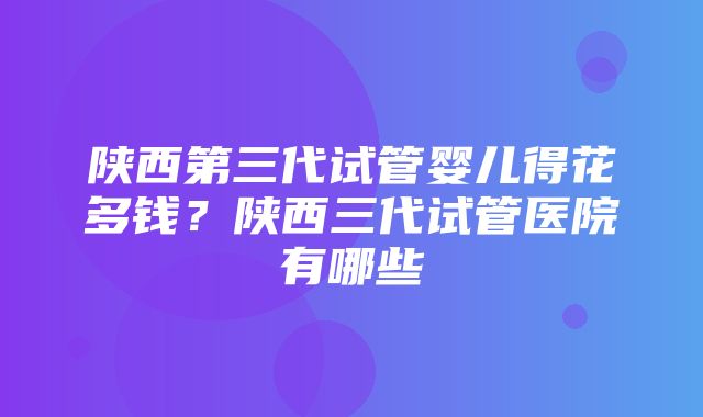 陕西第三代试管婴儿得花多钱？陕西三代试管医院有哪些