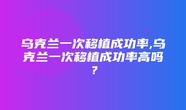 乌克兰一次移植成功率,乌克兰一次移植成功率高吗？