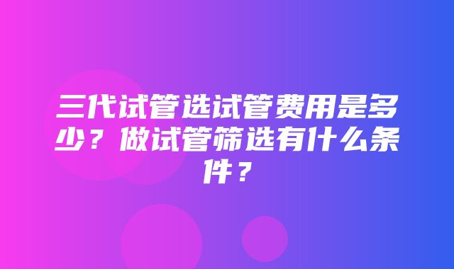 三代试管选试管费用是多少？做试管筛选有什么条件？