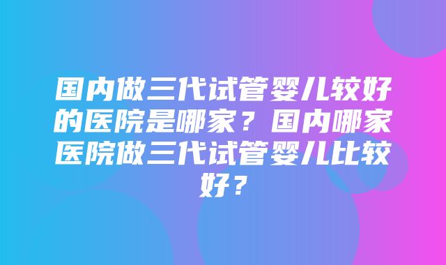 国内做三代试管婴儿较好的医院是哪家？国内哪家医院做三代试管婴儿比较好？