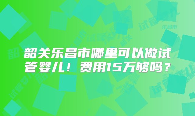 韶关乐昌市哪里可以做试管婴儿！费用15万够吗？