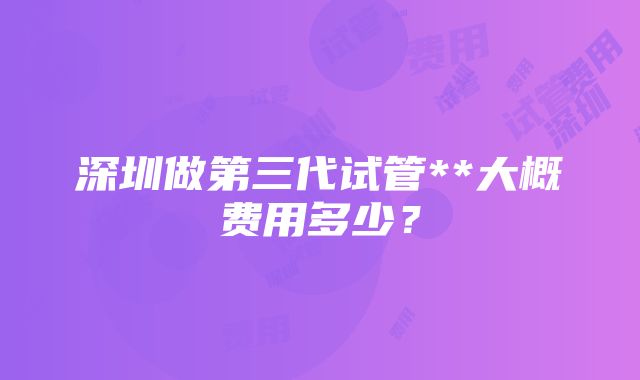 深圳做第三代试管**大概费用多少？