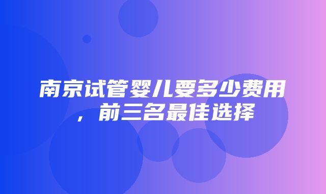 南京试管婴儿要多少费用，前三名最佳选择