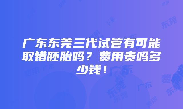 广东东莞三代试管有可能取错胚胎吗？费用贵吗多少钱！