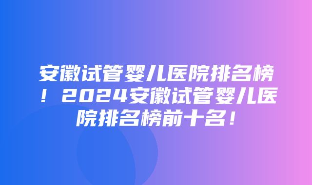 安徽试管婴儿医院排名榜！2024安徽试管婴儿医院排名榜前十名！