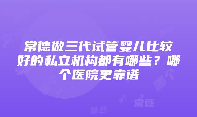 常德做三代试管婴儿比较好的私立机构都有哪些？哪个医院更靠谱