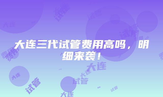 大连三代试管费用高吗，明细来袭！