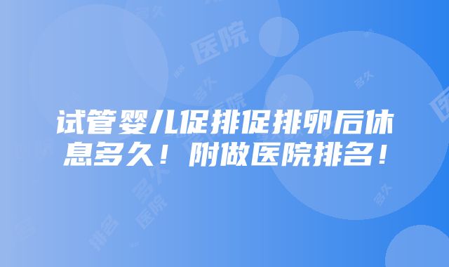 试管婴儿促排促排卵后休息多久！附做医院排名！