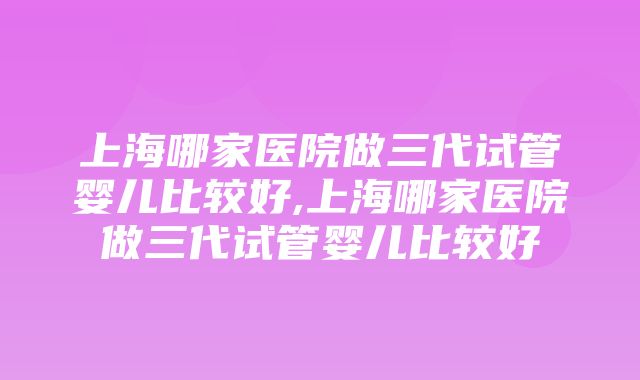 上海哪家医院做三代试管婴儿比较好,上海哪家医院做三代试管婴儿比较好