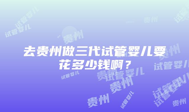 去贵州做三代试管婴儿要花多少钱啊？