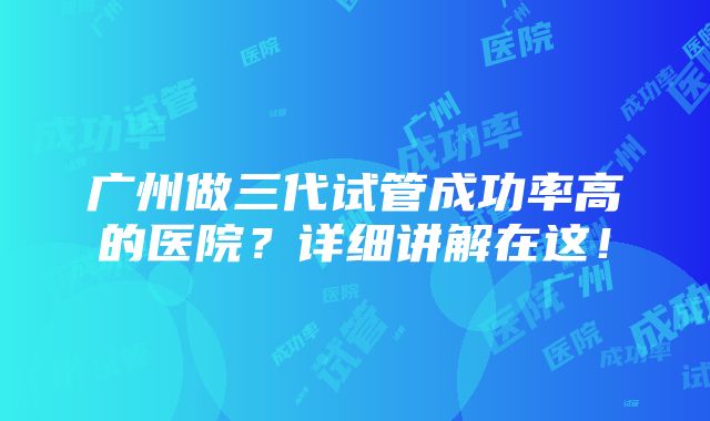 广州做三代试管成功率高的医院？详细讲解在这！