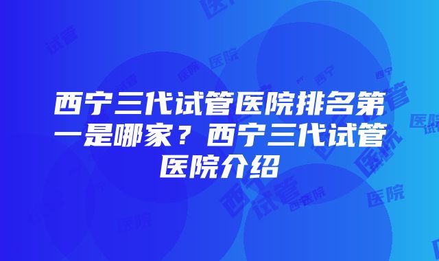 西宁三代试管医院排名第一是哪家？西宁三代试管医院介绍