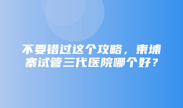 不要错过这个攻略，柬埔寨试管三代医院哪个好？