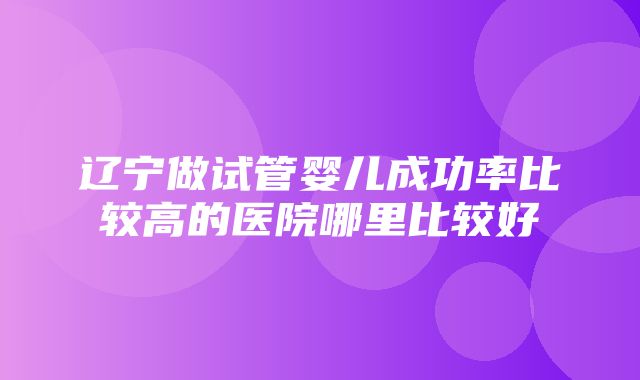 辽宁做试管婴儿成功率比较高的医院哪里比较好