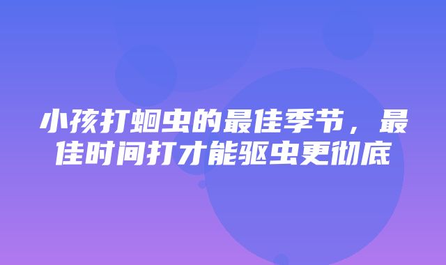 小孩打蛔虫的最佳季节，最佳时间打才能驱虫更彻底