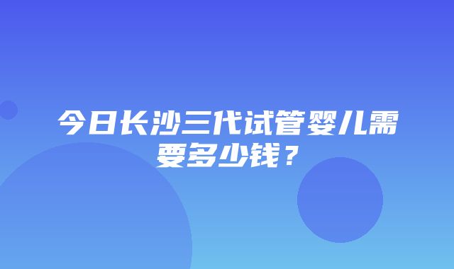 今日长沙三代试管婴儿需要多少钱？