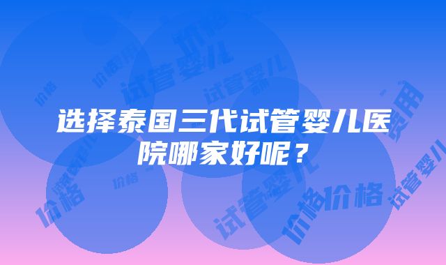 选择泰国三代试管婴儿医院哪家好呢？