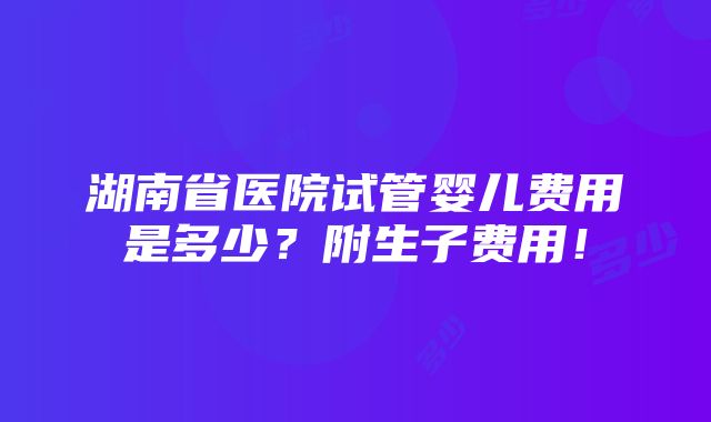 湖南省医院试管婴儿费用是多少？附生子费用！