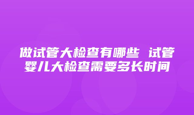 做试管大检查有哪些 试管婴儿大检查需要多长时间