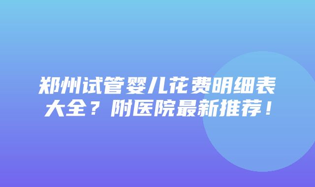 郑州试管婴儿花费明细表大全？附医院最新推荐！