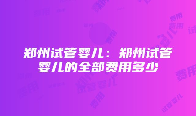 郑州试管婴儿：郑州试管婴儿的全部费用多少