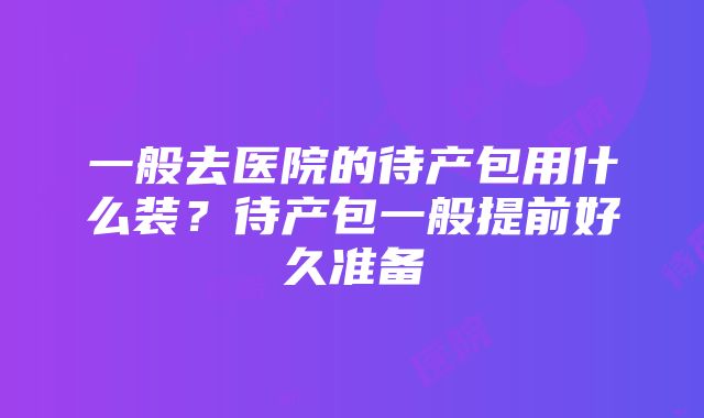 一般去医院的待产包用什么装？待产包一般提前好久准备