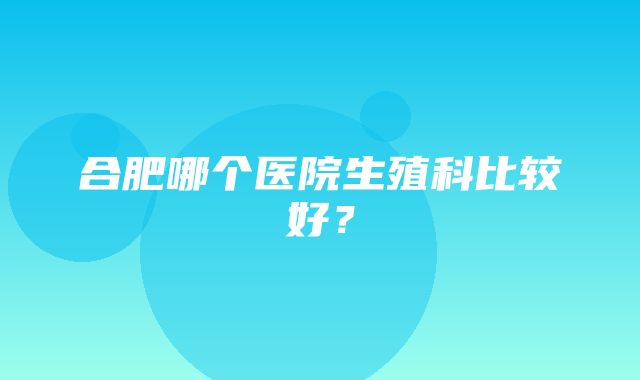 合肥哪个医院生殖科比较好？