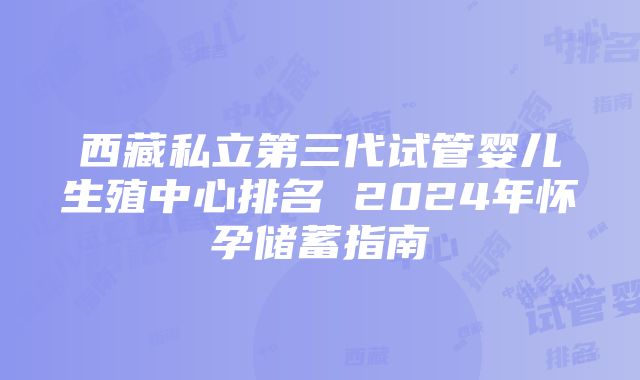 西藏私立第三代试管婴儿生殖中心排名 2024年怀孕储蓄指南