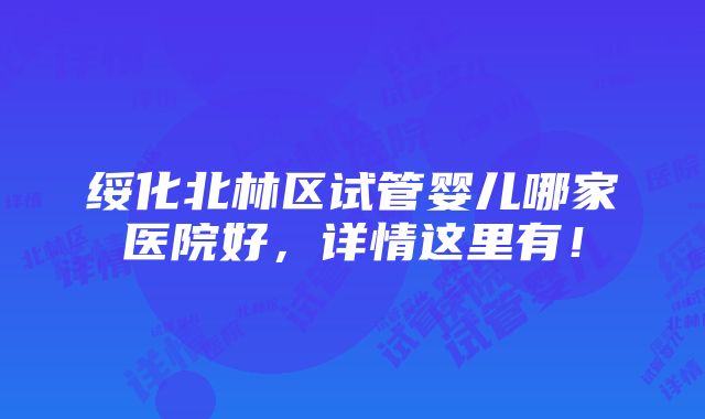 绥化北林区试管婴儿哪家医院好，详情这里有！