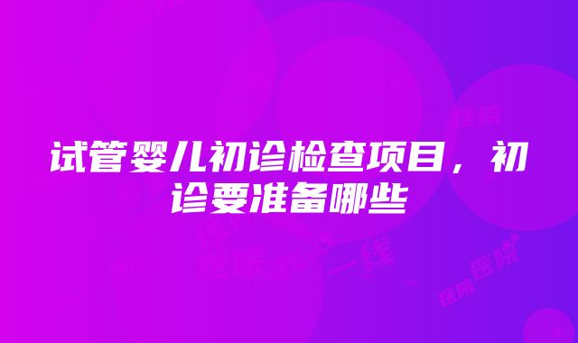 试管婴儿初诊检查项目，初诊要准备哪些