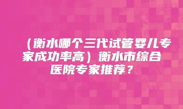 （衡水哪个三代试管婴儿专家成功率高）衡水市综合医院专家推荐？