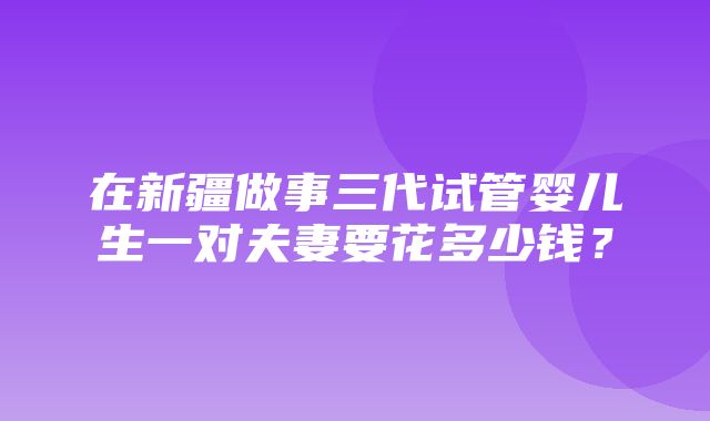 在新疆做事三代试管婴儿生一对夫妻要花多少钱？