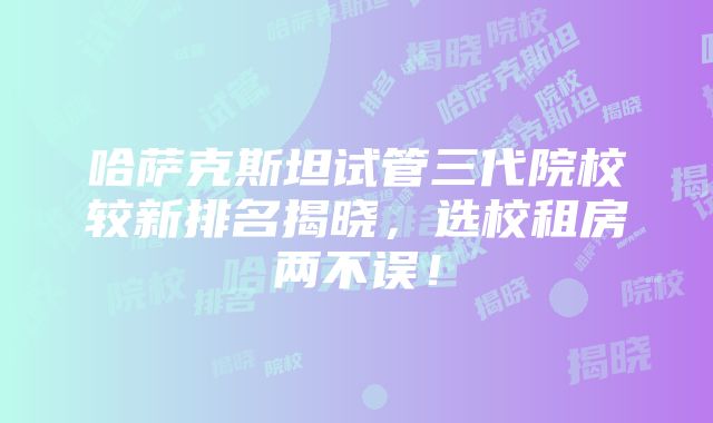 哈萨克斯坦试管三代院校较新排名揭晓，选校租房两不误！