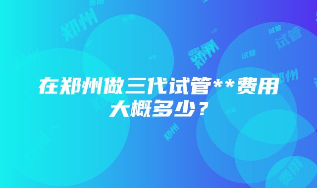 在郑州做三代试管**费用大概多少？