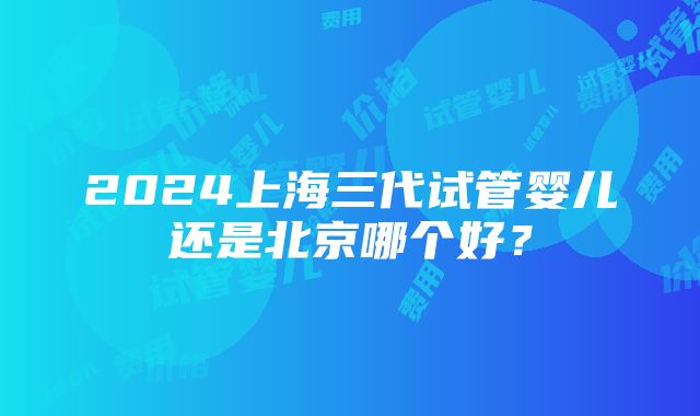 2024上海三代试管婴儿还是北京哪个好？