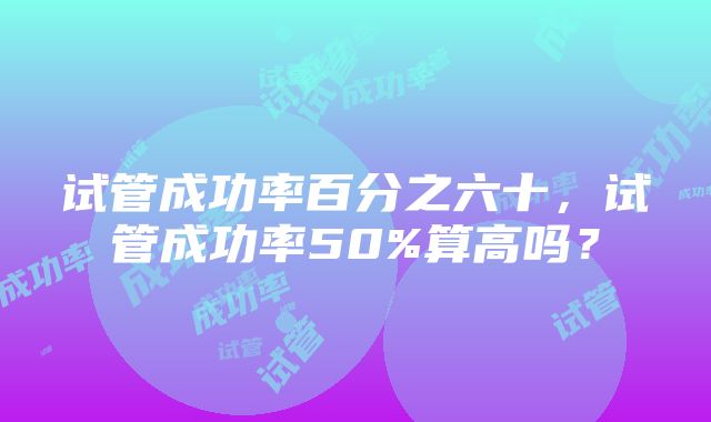 试管成功率百分之六十，试管成功率50%算高吗？