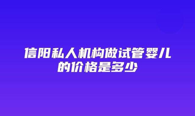 信阳私人机构做试管婴儿的价格是多少