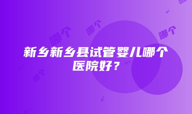 新乡新乡县试管婴儿哪个医院好？