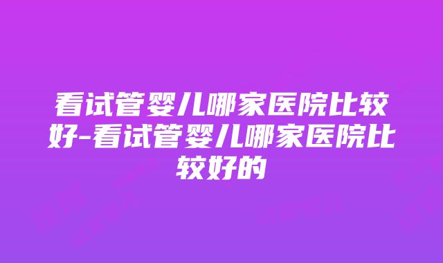 看试管婴儿哪家医院比较好-看试管婴儿哪家医院比较好的