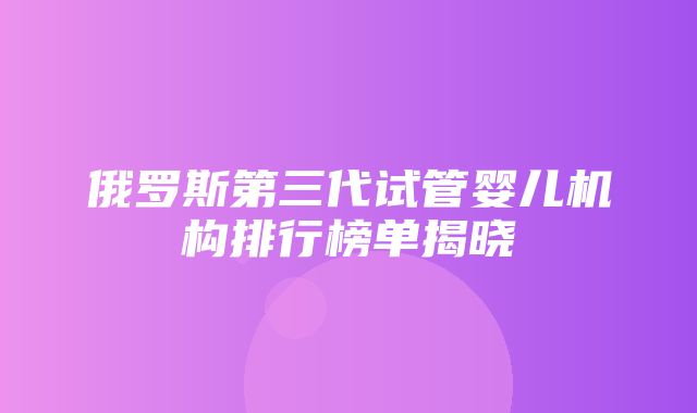 俄罗斯第三代试管婴儿机构排行榜单揭晓