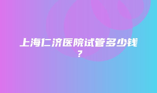 上海仁济医院试管多少钱？